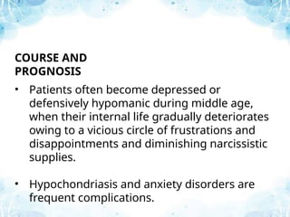 COURSE AND
PROGNOSIS
• Patients often become depressed or
defensively hypomanic during middle age,
when their internal life gradually deteriorates
owing to a vicious circle of frustrations and
disappointments and diminishing narcissistic
supplies.
• Hypochondriasis and anxiety disorders are
frequent complications.
 