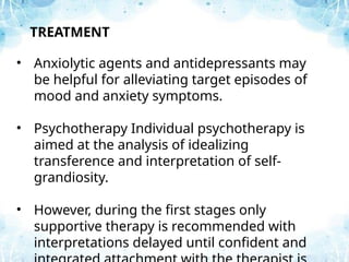 TREATMENT
• Anxiolytic agents and antidepressants may
be helpful for alleviating target episodes of
mood and anxiety symptoms.
• Psychotherapy Individual psychotherapy is
aimed at the analysis of idealizing
transference and interpretation of self-
grandiosity.
• However, during the first stages only
supportive therapy is recommended with
interpretations delayed until confident and
 