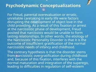 Psychodynamic Conceptualizations
For Freud, parental overevaluation or erratic,
unreliable caretaking in early life were factors
disrupting the development of object love in the
child providing. As a result of this fixation or arrest
at the narcissistic phase of development, Freud
posited that narcissists would be unable to form
lasting relationships. In other words, the etiology of
the Narcissistic Personality Disorder is that it is the
outcome of insufficient gratification of the normal
narcissistic needs of infancy and childhood.
The contrary hypothesis is that the disorder stems
from narcissistic overgratification during childhood
and, because of this fixation, interferes with the
normal maturation and integration of the superego,
leading to difficulties in regulation of self-esteem
 