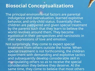 Biosocial Conceptualizations
The principal environmental factors are parental
indulgence and overvaluation, learned exploitive
behavior, and only-child status. Essentially then,
children are pampered and given special treatment
by the parents such that they learn to believe the
world revolves around them. They become
egotistical in their perspectives and narcissistic in
their expressions of love and emotion.
Not surprisingly, they come to expect special
treatment from others outside the home. When
special treatment is not forthcoming, the children
experiment with demanding and exploitive tactics
and subsequently develop considerable skill in
manipulating others so as to receive the special
consideration they believe they deserve. At the
same time, they come to believe that most others
 