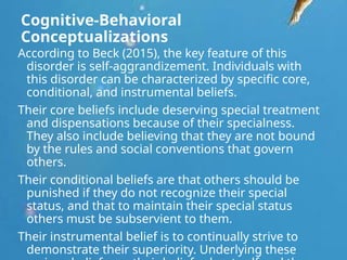 Cognitive-Behavioral
Conceptualizations
According to Beck (2015), the key feature of this
disorder is self-aggrandizement. Individuals with
this disorder can be characterized by specific core,
conditional, and instrumental beliefs.
Their core beliefs include deserving special treatment
and dispensations because of their specialness.
They also include believing that they are not bound
by the rules and social conventions that govern
others.
Their conditional beliefs are that others should be
punished if they do not recognize their special
status, and that to maintain their special status
others must be subservient to them.
Their instrumental belief is to continually strive to
demonstrate their superiority. Underlying these
 