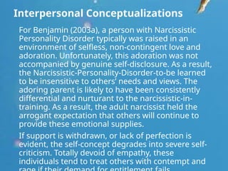 Interpersonal Conceptualizations
For Benjamin (2003a), a person with Narcissistic
Personality Disorder typically was raised in an
environment of selfless, non-contingent love and
adoration. Unfortunately, this adoration was not
accompanied by genuine self-disclosure. As a result,
the Narcissistic-Personality-Disorder-to-be learned
to be insensitive to others’ needs and views. The
adoring parent is likely to have been consistently
differential and nurturant to the narcissistic-in-
training. As a result, the adult narcissist held the
arrogant expectation that others will continue to
provide these emotional supplies.
If support is withdrawn, or lack of perfection is
evident, the self-concept degrades into severe self-
criticism. Totally devoid of empathy, these
individuals tend to treat others with contempt and
 