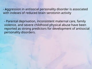 -
- Aggression in antisocial personality disorder is associated
with indexes of reduced brain serotonin activity
- Parental deprivation, inconsistent maternal care, family
violence, and severe childhood physical abuse have been
reported as strong predictors for development of antisocial
personality disorders.
 
