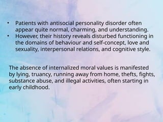 • Patients with antisocial personality disorder often
appear quite normal, charming, and understanding.
• However, their history reveals disturbed functioning in
the domains of behaviour and self-concept, love and
sexuality, interpersonal relations, and cognitive style.
The absence of internalized moral values is manifested
by lying, truancy, running away from home, thefts, fights,
substance abuse, and illegal activities, often starting in
early childhood.
 