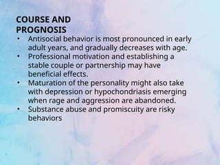 • Antisocial behavior is most pronounced in early
adult years, and gradually decreases with age.
• Professional motivation and establishing a
stable couple or partnership may have
beneficial effects.
• Maturation of the personality might also take
with depression or hypochondriasis emerging
when rage and aggression are abandoned.
• Substance abuse and promiscuity are risky
behaviors
COURSE AND
PROGNOSIS
 