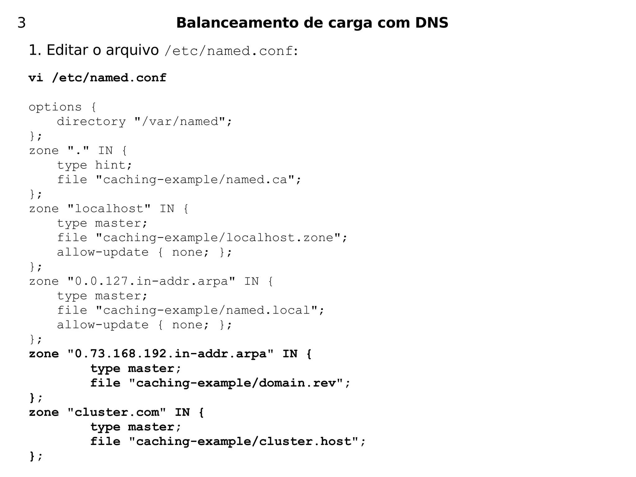 3                        Balanceamento de carga com DNS
    1. Editar o arquivo /etc/named.conf:
    vi /etc/named.conf

    options {
        directory "/var/named";
    };
    zone "." IN {
        type hint;
        file "caching-example/named.ca";
    };
    zone "localhost" IN {
        type master;
        file "caching-example/localhost.zone";
        allow-update { none; };
    };
    zone "0.0.127.in-addr.arpa" IN {
        type master;
        file "caching-example/named.local";
        allow-update { none; };
    };
    zone "0.73.168.192.in-addr.arpa" IN {
            type master;
            file "caching-example/domain.rev";
    };
    zone "cluster.com" IN {
            type master;
            file "caching-example/cluster.host";
    };
 