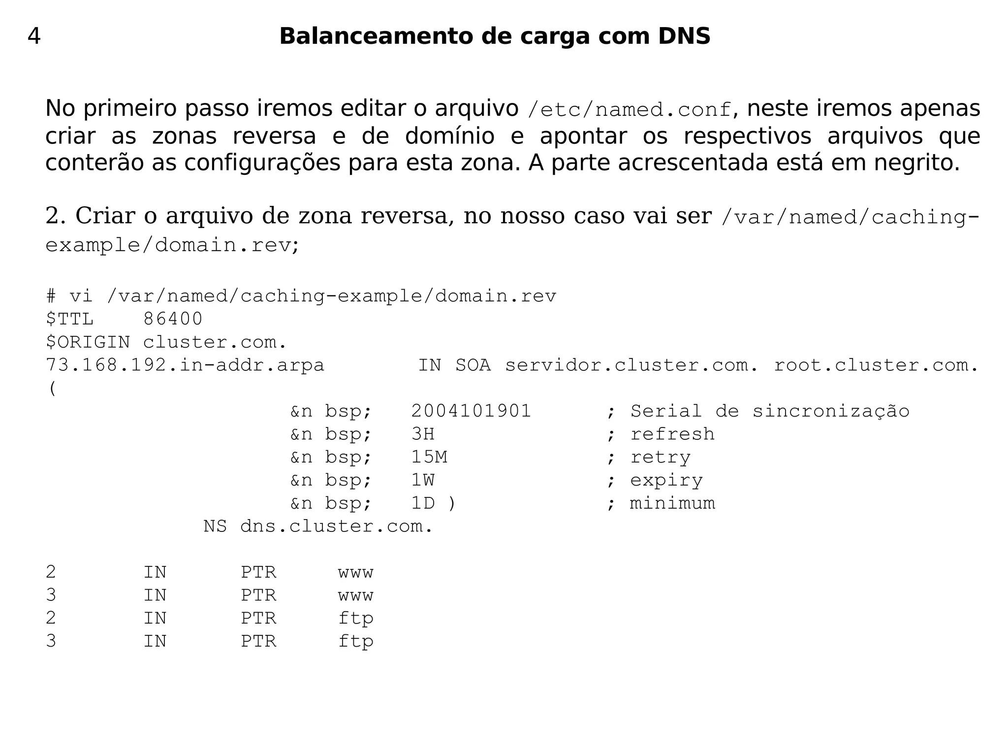 4                         Balanceamento de carga com DNS


    No primeiro passo iremos editar o arquivo /etc/named.conf, neste iremos apenas
    criar as zonas reversa e de domínio e apontar os respectivos arquivos que
    conterão as configurações para esta zona. A parte acrescentada está em negrito.

    2. Criar o arquivo de zona reversa, no nosso caso vai ser /var/named/caching-
    example/domain.rev;

    # vi /var/named/caching-example/domain.rev
    $TTL    86400
    $ORIGIN cluster.com.
    73.168.192.in-addr.arpa         IN SOA servidor.cluster.com. root.cluster.com.
    (
                         &n bsp;   2004101901      ; Serial de sincronização
                         &n bsp;   3H              ; refresh
                         &n bsp;   15M             ; retry
                         &n bsp;   1W              ; expiry
                         &n bsp;   1D )            ; minimum
                  NS dns.cluster.com.

    2       IN      PTR       www
    3       IN      PTR       www
    2       IN      PTR       ftp
    3       IN      PTR       ftp
 