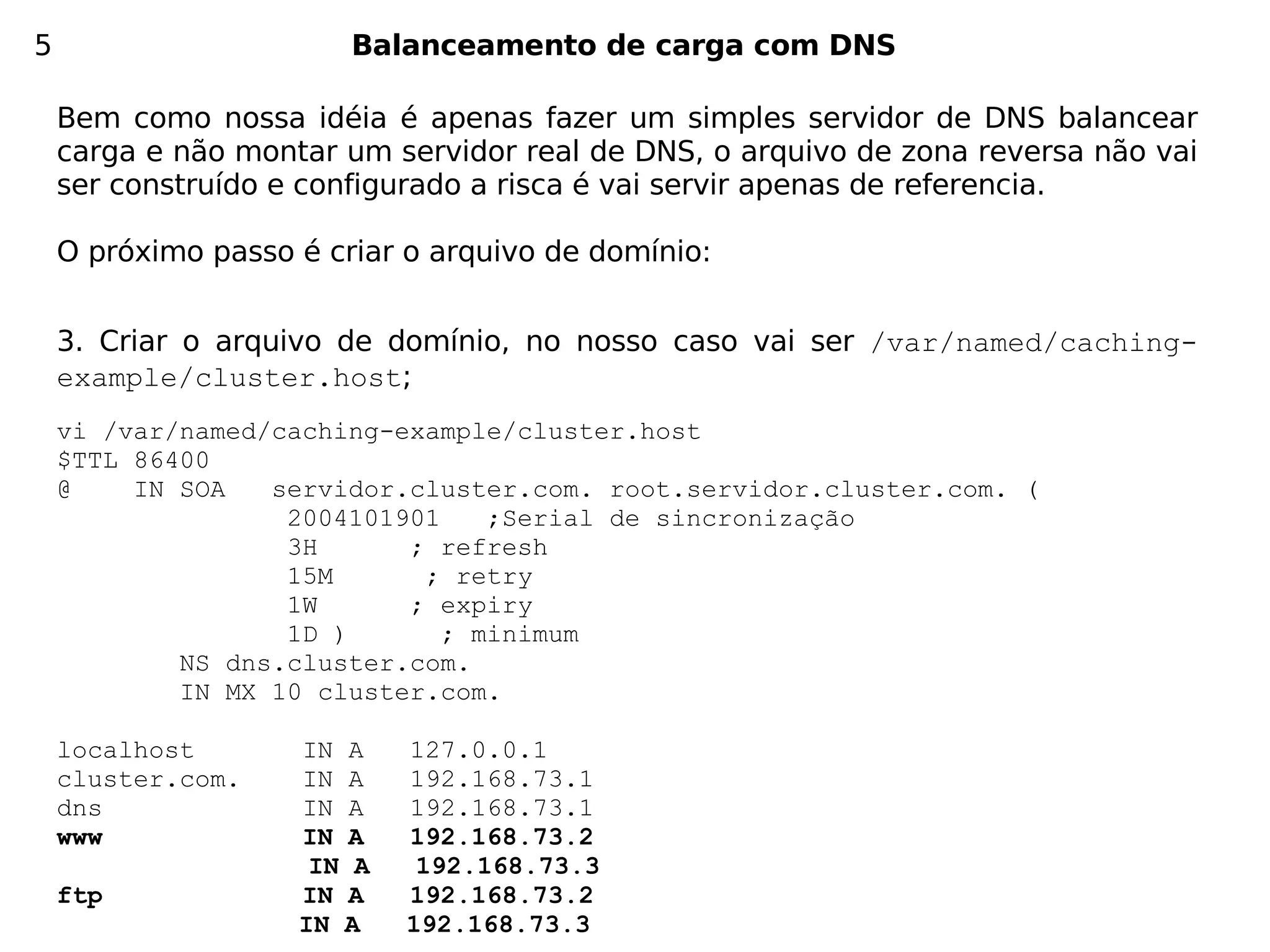 5                       Balanceamento de carga com DNS

    Bem como nossa idéia é apenas fazer um simples servidor de DNS balancear
    carga e não montar um servidor real de DNS, o arquivo de zona reversa não vai
    ser construído e configurado a risca é vai servir apenas de referencia.

    O próximo passo é criar o arquivo de domínio:


    3. Criar o arquivo de domínio, no nosso caso vai ser /var/named/caching-
    example/cluster.host;
    vi /var/named/caching-example/cluster.host
    $TTL 86400
    @    IN SOA   servidor.cluster.com. root.servidor.cluster.com. (
                   2004101901    ;Serial de sincronização
                   3H      ; refresh
                   15M      ; retry
                   1W      ; expiry
                   1D )       ; minimum
            NS dns.cluster.com.
            IN MX 10 cluster.com.

    localhost       IN A    127.0.0.1
    cluster.com.    IN A    192.168.73.1
    dns             IN A    192.168.73.1
    www             IN A    192.168.73.2
                     IN A    192.168.73.3
    ftp             IN A    192.168.73.2
                    IN A    192.168.73.3
 