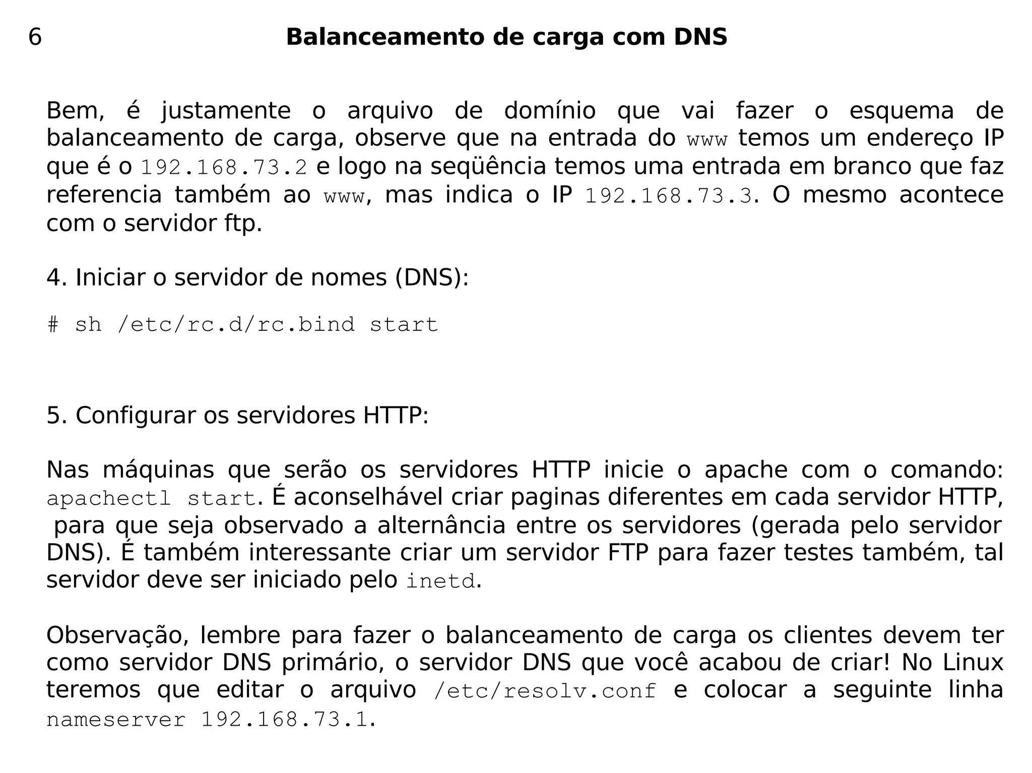 6                       Balanceamento de carga com DNS


    Bem, é justamente o arquivo de domínio que vai fazer o esquema de
    balanceamento de carga, observe que na entrada do www temos um endereço IP
    que é o 192.168.73.2 e logo na seqüência temos uma entrada em branco que faz
    referencia também ao www, mas indica o IP 192.168.73.3. O mesmo acontece
    com o servidor ftp.

    4. Iniciar o servidor de nomes (DNS):
    # sh /etc/rc.d/rc.bind start


    5. Configurar os servidores HTTP:

    Nas máquinas que serão os servidores HTTP inicie o apache com o comando:
    apachectl start. É aconselhável criar paginas diferentes em cada servidor HTTP,
     para que seja observado a alternância entre os servidores (gerada pelo servidor
    DNS). É também interessante criar um servidor FTP para fazer testes também, tal
    servidor deve ser iniciado pelo inetd.

    Observação, lembre para fazer o balanceamento de carga os clientes devem ter
    como servidor DNS primário, o servidor DNS que você acabou de criar! No Linux
    teremos que editar o arquivo /etc/resolv.conf e colocar a seguinte linha
    nameserver 192.168.73.1.
 