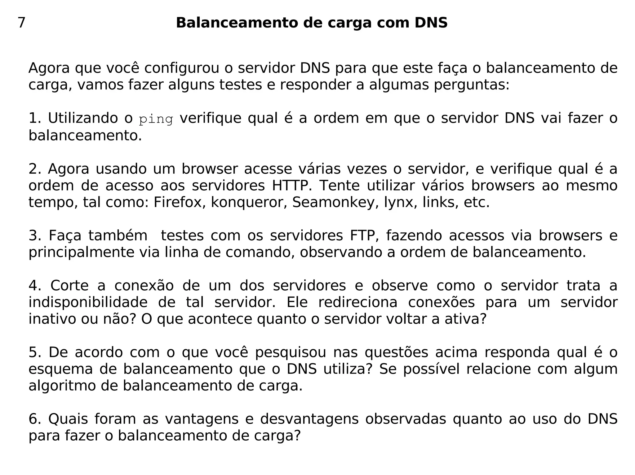 7                      Balanceamento de carga com DNS


    Agora que você configurou o servidor DNS para que este faça o balanceamento de
    carga, vamos fazer alguns testes e responder a algumas perguntas:

    1. Utilizando o ping verifique qual é a ordem em que o servidor DNS vai fazer o
    balanceamento.

    2. Agora usando um browser acesse várias vezes o servidor, e verifique qual é a
    ordem de acesso aos servidores HTTP. Tente utilizar vários browsers ao mesmo
    tempo, tal como: Firefox, konqueror, Seamonkey, lynx, links, etc.

    3. Faça também testes com os servidores FTP, fazendo acessos via browsers e
    principalmente via linha de comando, observando a ordem de balanceamento.

    4. Corte a conexão de um dos servidores e observe como o servidor trata a
    indisponibilidade de tal servidor. Ele redireciona conexões para um servidor
    inativo ou não? O que acontece quanto o servidor voltar a ativa?

    5. De acordo com o que você pesquisou nas questões acima responda qual é o
    esquema de balanceamento que o DNS utiliza? Se possível relacione com algum
    algoritmo de balanceamento de carga.

    6. Quais foram as vantagens e desvantagens observadas quanto ao uso do DNS
    para fazer o balanceamento de carga?
 
