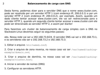 2                       Balanceamento de carga com DNS


    Desta forma, podemos dizer para o servidor DNS que o nome www.cluster.com,
    pode ser resolvido por um servidor HTTP 1 (com endereço IP, 200.0.0.1) e por um
    servidor HTTP 2 (com endereço IP, 200.0.0.2), por exemplo. Assim, quando um
    dado cliente tentar acessar www.cluster.com, ele vai ser redirecionado para o
    servidor HTTP 1, quando um segundo cliente tentar acessar o www.cluster.com ele
    pode ser direcionado ao servidor HTTP 2, e assim por diante!

    Para fazermos um cluster de balanceamento de carga simples com o DNS no
    Slackware Linux devemos seguir os seguintes passos:

    obs. Nossa rede vai ser a 192.168.73.0/24. O servidor DNS vai ser o 192.168.73.1,
    e os servidores vão ser o 192.168.73.2 e 192.168.73.3.

    1. Editar o arquivo /etc/named.conf;

    2. Criar o arquivo de zona reversa, no nosso caso vai ser /var/named/caching-
    example/domain.rev;

    3. Criar o arquivo de domínio, no nosso caso vai ser /var/named/caching-
    example/cluster.host;

    4. Iniciar o servidor de nomes (DNS)
    5. Configurar os servidores HTTP.
 