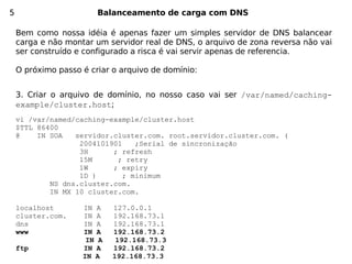 5                       Balanceamento de carga com DNS

    Bem como nossa idéia é apenas fazer um simples servidor de DNS balancear
    carga e não montar um servidor real de DNS, o arquivo de zona reversa não vai
    ser construído e configurado a risca é vai servir apenas de referencia.

    O próximo passo é criar o arquivo de domínio:


    3. Criar o arquivo de domínio, no nosso caso vai ser /var/named/caching-
    example/cluster.host;
    vi /var/named/caching-example/cluster.host
    $TTL 86400
    @    IN SOA   servidor.cluster.com. root.servidor.cluster.com. (
                   2004101901    ;Serial de sincronização
                   3H      ; refresh
                   15M      ; retry
                   1W      ; expiry
                   1D )       ; minimum
            NS dns.cluster.com.
            IN MX 10 cluster.com.

    localhost       IN A    127.0.0.1
    cluster.com.    IN A    192.168.73.1
    dns             IN A    192.168.73.1
    www             IN A    192.168.73.2
                     IN A    192.168.73.3
    ftp             IN A    192.168.73.2
                    IN A    192.168.73.3
 