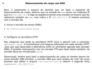 6                       Balanceamento de carga com DNS


    Bem, é justamente o arquivo de domínio que vai fazer o esquema de
    balanceamento de carga, observe que na entrada do www temos um endereço IP
    que é o 192.168.73.2 e logo na seqüência temos uma entrada em branco que faz
    referencia também ao www, mas indica o IP 192.168.73.3. O mesmo acontece
    com o servidor ftp.

    4. Iniciar o servidor de nomes (DNS):
    # sh /etc/rc.d/rc.bind start


    5. Configurar os servidores HTTP:

    Nas máquinas que serão os servidores HTTP inicie o apache com o comando:
    apachectl start. É aconselhável criar paginas diferentes em cada servidor HTTP,
     para que seja observado a alternância entre os servidores (gerada pelo servidor
    DNS). É também interessante criar um servidor FTP para fazer testes também, tal
    servidor deve ser iniciado pelo inetd.

    Observação, lembre para fazer o balanceamento de carga os clientes devem ter
    como servidor DNS primário, o servidor DNS que você acabou de criar! No Linux
    teremos que editar o arquivo /etc/resolv.conf e colocar a seguinte linha
    nameserver 192.168.73.1.
 