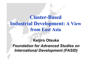 Cluster-
         Cluster-Based
Industrial Development: A View
          from East Asia

             Keijiro Otsuka
 Foundation for Advanced Studies on
  International Development (FASID)
                                  1
 