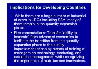 Implications for Developing Countries
•  While there are a large number of industrial
  clusters in LDCs including SSA, many of
  them remain in the quantity expansion
  phase.
• Recommendations: Transfer “ability to
  innovate” from advanced economies to
  facilitate the transition from the quantity
  expansion phase to the quality
  improvement phase by means of training of
  managers on technology, marketing, and
  enterprise management, while recognizing
  the importance of multi-faceted innovations.10
 