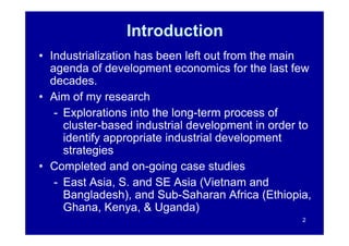 Introduction
• Industrialization has been left out from the main
  agenda of development economics for the last few
  decades.
• Aim of my research
   - Explorations into the long-term process of
     cluster-based industrial development in order to
     identify appropriate industrial development
     strategies
• Completed and on-going case studies
   - East Asia, S. and SE Asia (Vietnam and
     Bangladesh), and Sub-Saharan Africa (Ethiopia,
     Ghana, Kenya, & Uganda)
                                                   2
 