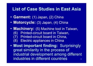 List of Case Studies in East Asia
• Garment: (1) Japan, (2) China
• Motorcycle: (3) Japan, (4) China
• Machinery: (5) Machine tool in Taiwan,
 (6) Printed-circuit board in Taiwan,
 (7) Printed-circuit board in China,
 (8) Electric appliances in China
• Most important finding: Surprisingly
  great similarity in the process of
  industrial development among different
  industries in different countries        3
 