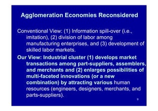 Agglomeration Economies Reconsidered

Conventional View: (1) Information spill-over (i.e.,
   imitation), (2) division of labor among
   manufacturing enterprises, and (3) development of
   skilled labor markets.
Our View: Industrial cluster (1) develops market
   transactions among part-suppliers, assemblers,
   and merchants and (2) enlarges possibilities of
   multi-faceted innovations (or a new
   combination) by attracting various human
   resources (engineers, designers, merchants, and
   parts-suppliers).
                                                9
 