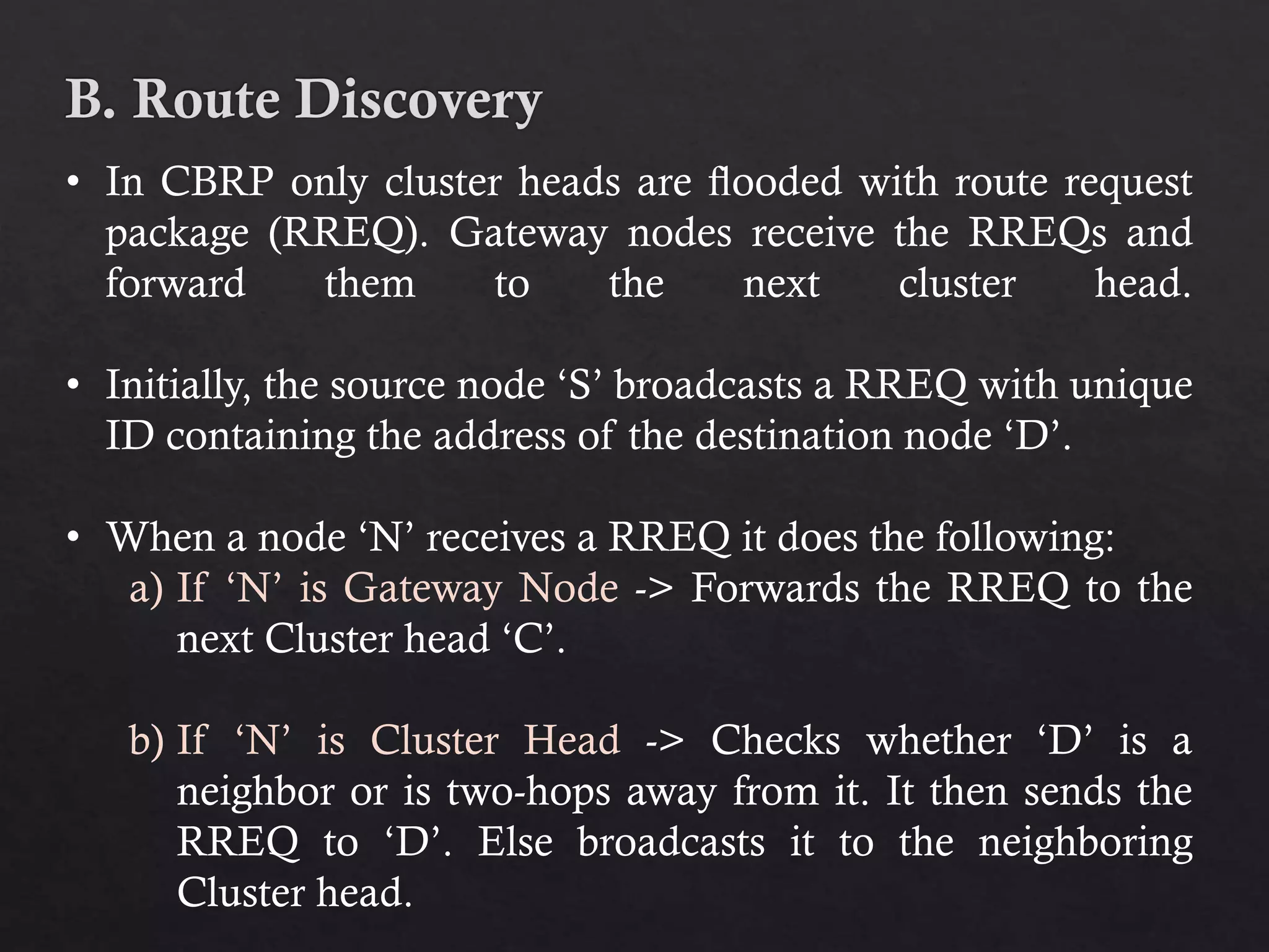 • In CBRP only cluster heads are ﬂooded with route request package (RREQ). Gateway nodes receive the RREQs and forward them to the next cluster head. • Initially, the source node ‘S’ broadcasts a RREQ with unique ID containing the address of the destination node ‘D’. • When a node ‘N’ receives a RREQ it does the following: a) If ‘N’ is Gateway Node -> Forwards the RREQ to the next Cluster head ‘C’. b) If ‘N’ is Cluster Head -> Checks whether ‘D’ is a neighbor or is two-hops away from it. It then sends the RREQ to ‘D’. Else broadcasts it to the neighboring Cluster head. 