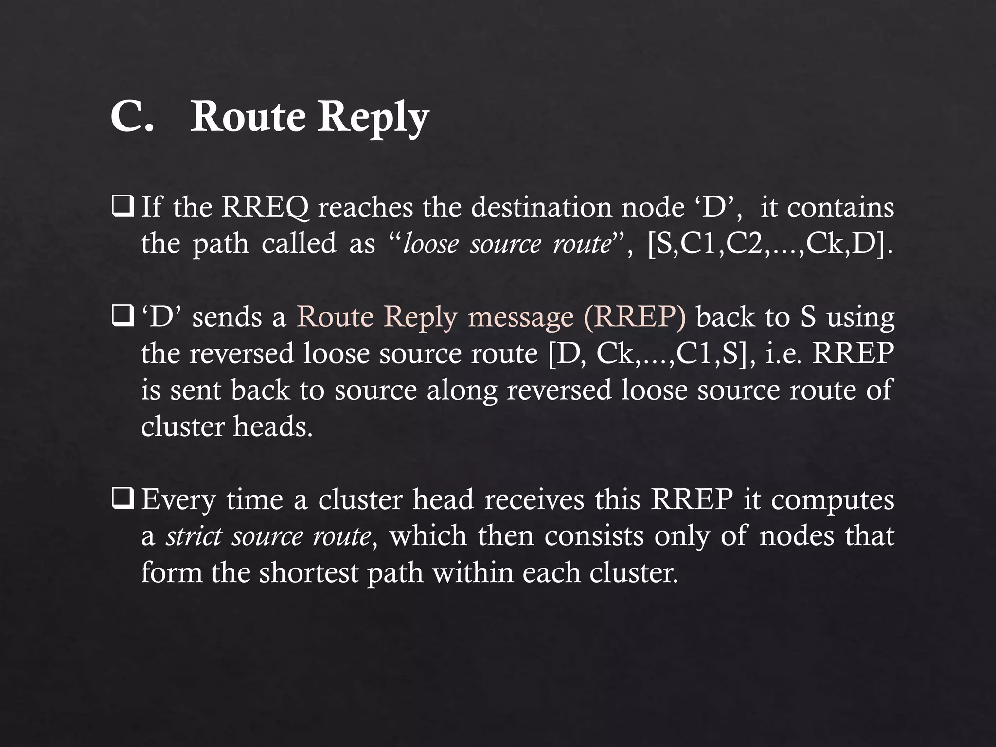 C. Route Reply If the RREQ reaches the destination node ‘D’, it contains the path called as “loose source route”, [S,C1,C2,...,Ck,D]. ‘D’ sends a Route Reply message (RREP) back to S using the reversed loose source route [D, Ck,...,C1,S], i.e. RREP is sent back to source along reversed loose source route of cluster heads. Every time a cluster head receives this RREP it computes a strict source route, which then consists only of nodes that form the shortest path within each cluster. 