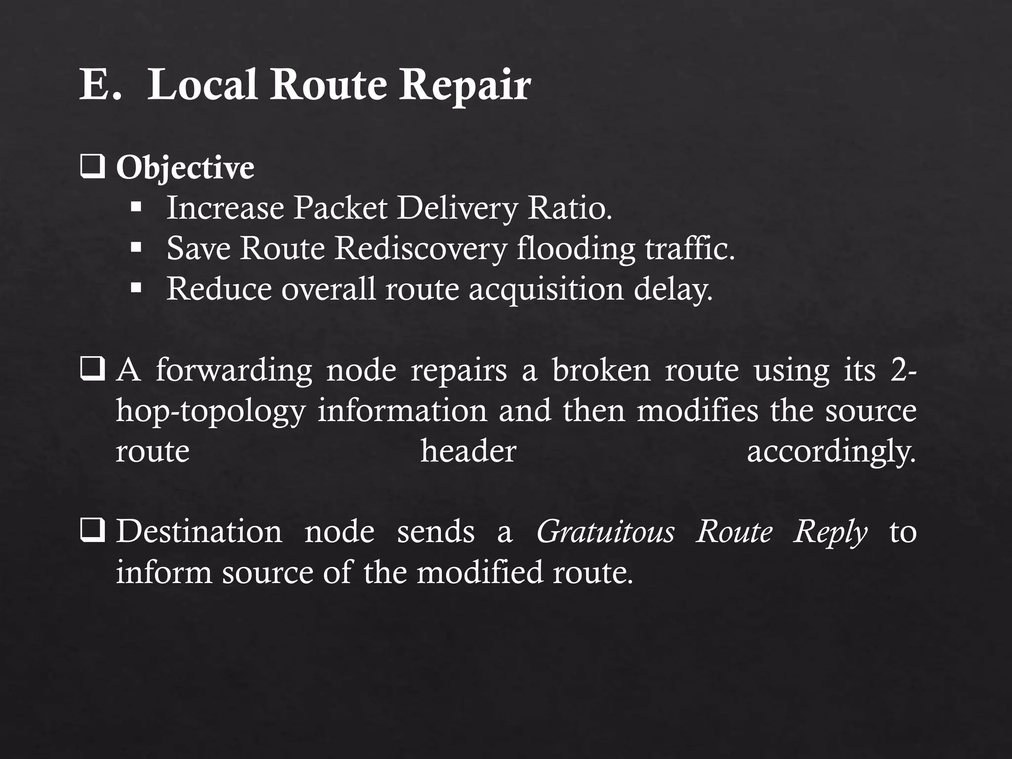 E. Local Route Repair  Objective  Increase Packet Delivery Ratio.  Save Route Rediscovery flooding traffic.  Reduce overall route acquisition delay.  A forwarding node repairs a broken route using its 2- hop-topology information and then modifies the source route header accordingly.  Destination node sends a Gratuitous Route Reply to inform source of the modified route. 