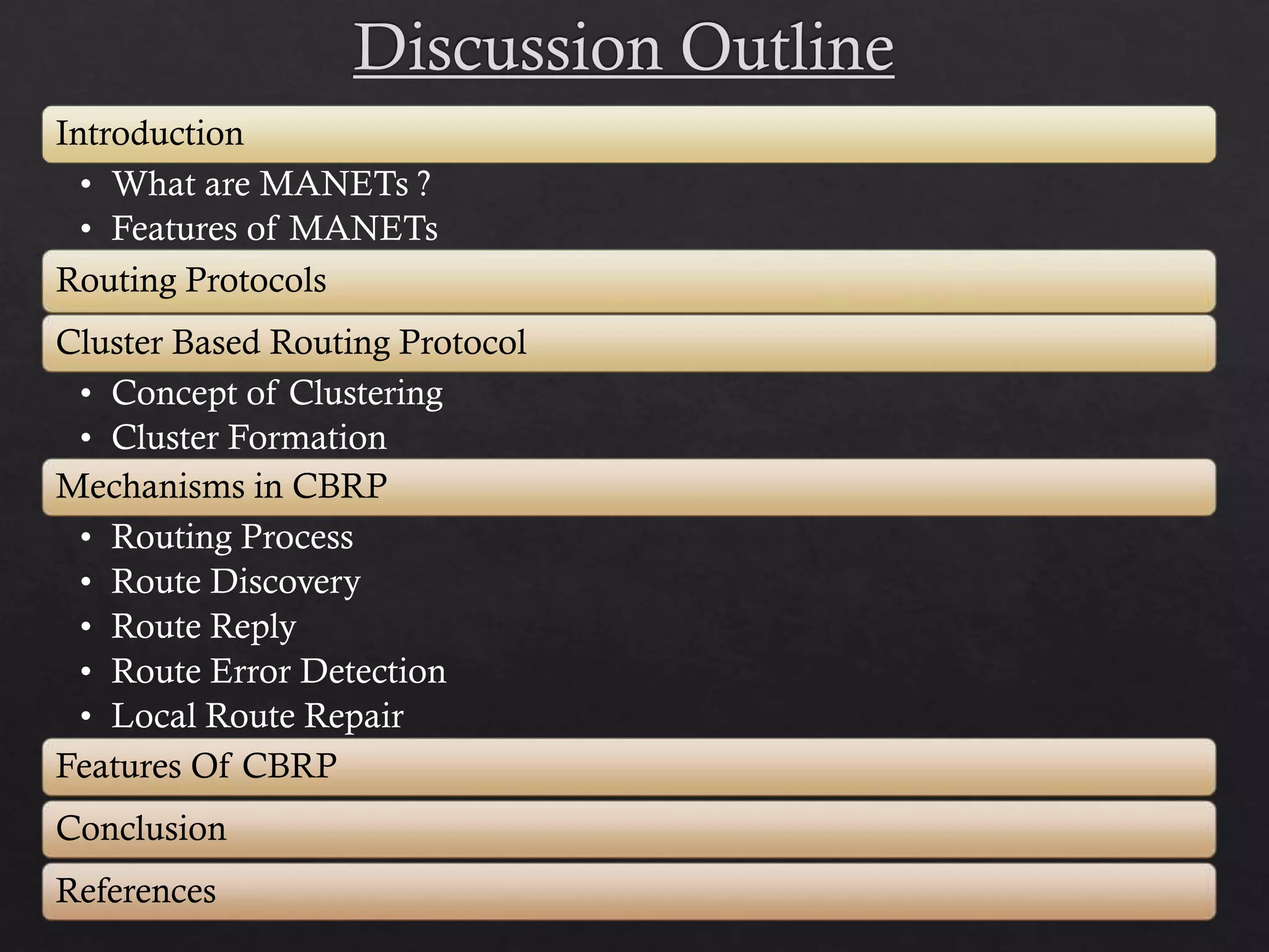 Introduction • What are MANETs ? • Features of MANETs Routing Protocols Cluster Based Routing Protocol • Concept of Clustering • Cluster Formation Mechanisms in CBRP • Routing Process • Route Discovery • Route Reply • Route Error Detection • Local Route Repair Features Of CBRP Conclusion References 