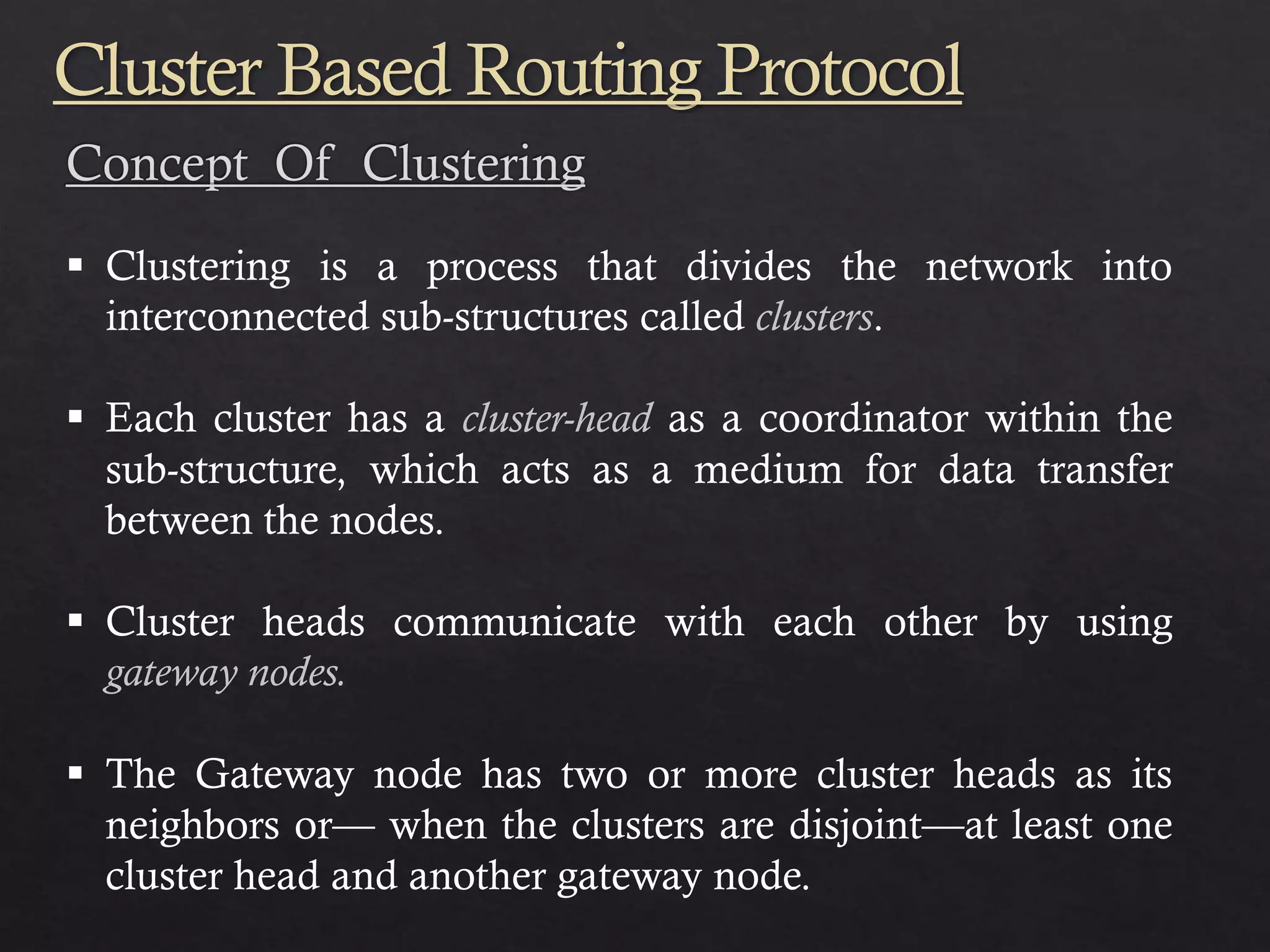  Clustering is a process that divides the network into interconnected sub-structures called clusters.  Each cluster has a cluster-head as a coordinator within the sub-structure, which acts as a medium for data transfer between the nodes.  Cluster heads communicate with each other by using gateway nodes.  The Gateway node has two or more cluster heads as its neighbors or— when the clusters are disjoint—at least one cluster head and another gateway node. Cluster Based Routing Protocol 