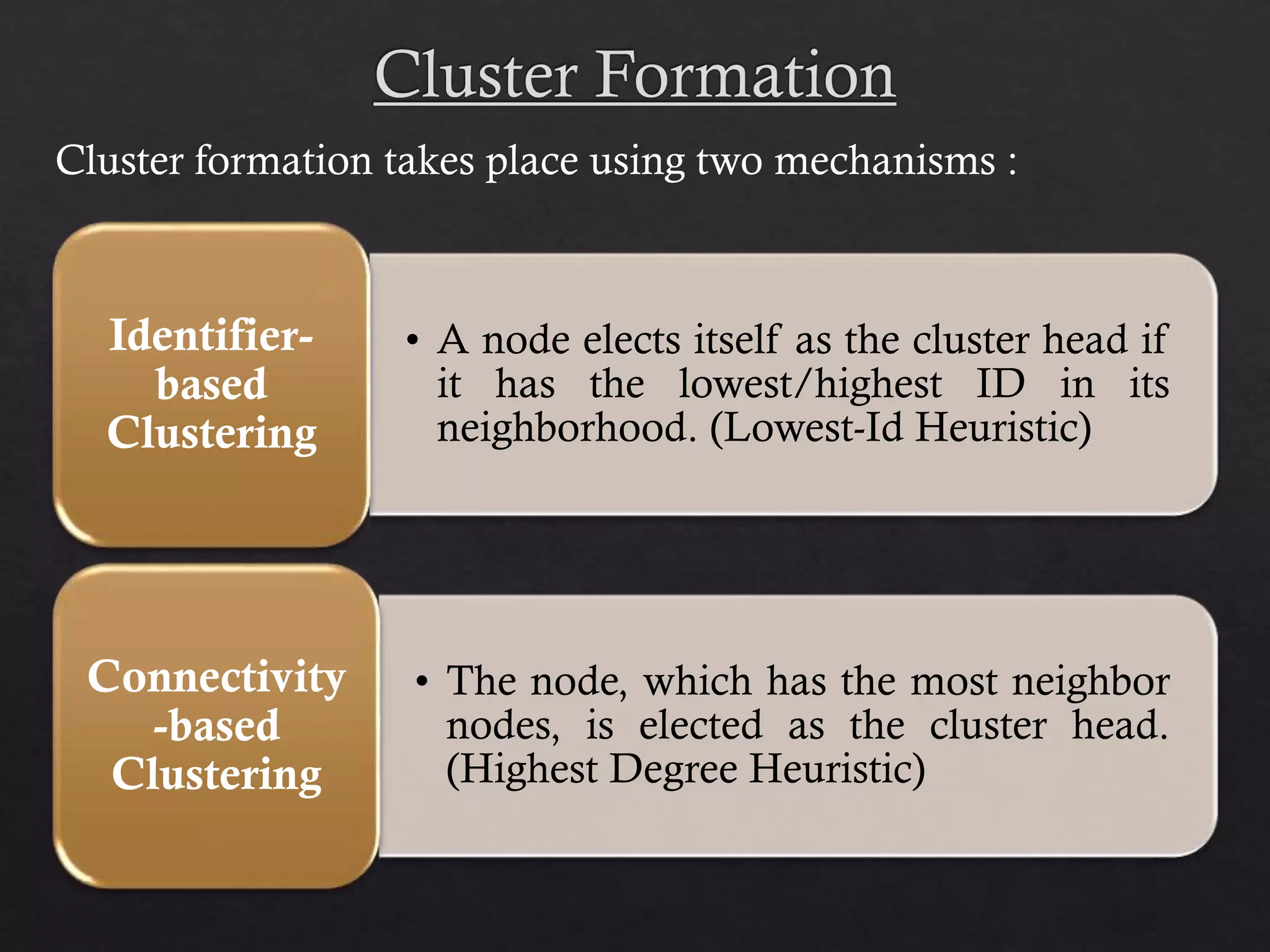 • A node elects itself as the cluster head if it has the lowest/highest ID in its neighborhood. (Lowest-Id Heuristic) Identifier- based Clustering • The node, which has the most neighbor nodes, is elected as the cluster head. (Highest Degree Heuristic) Connectivity -based Clustering Cluster formation takes place using two mechanisms : 