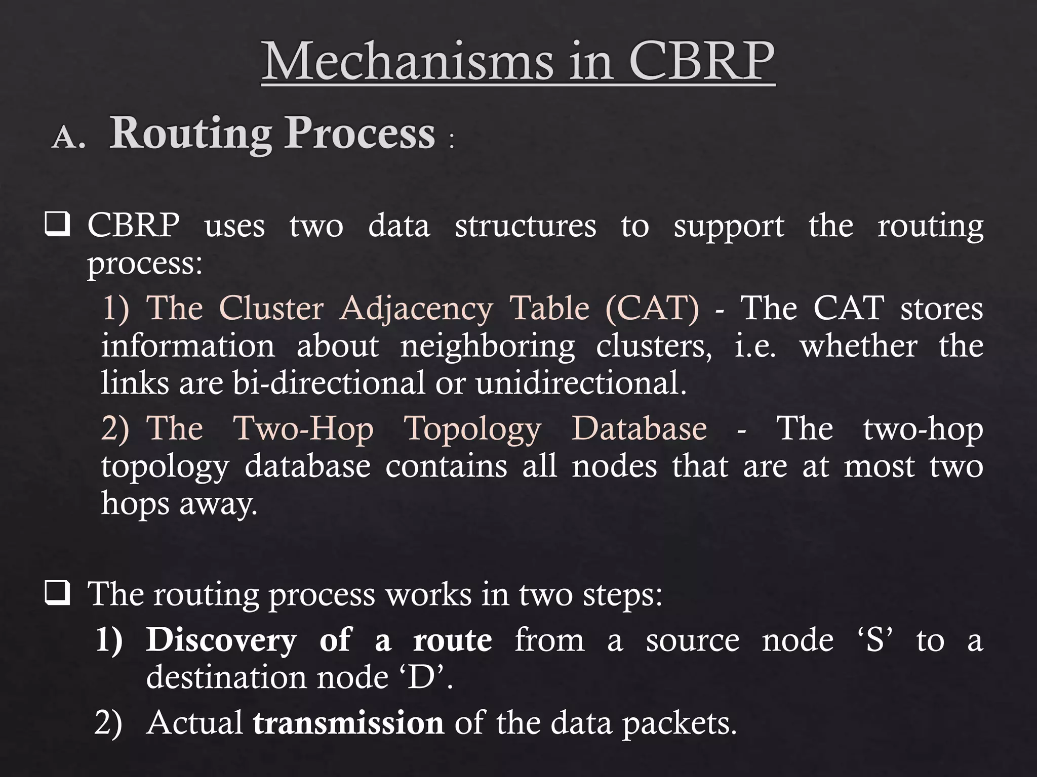  CBRP uses two data structures to support the routing process: 1) The Cluster Adjacency Table (CAT) - The CAT stores information about neighboring clusters, i.e. whether the links are bi-directional or unidirectional. 2) The Two-Hop Topology Database - The two-hop topology database contains all nodes that are at most two hops away.  The routing process works in two steps: 1) Discovery of a route from a source node ‘S’ to a destination node ‘D’. 2) Actual transmission of the data packets. 