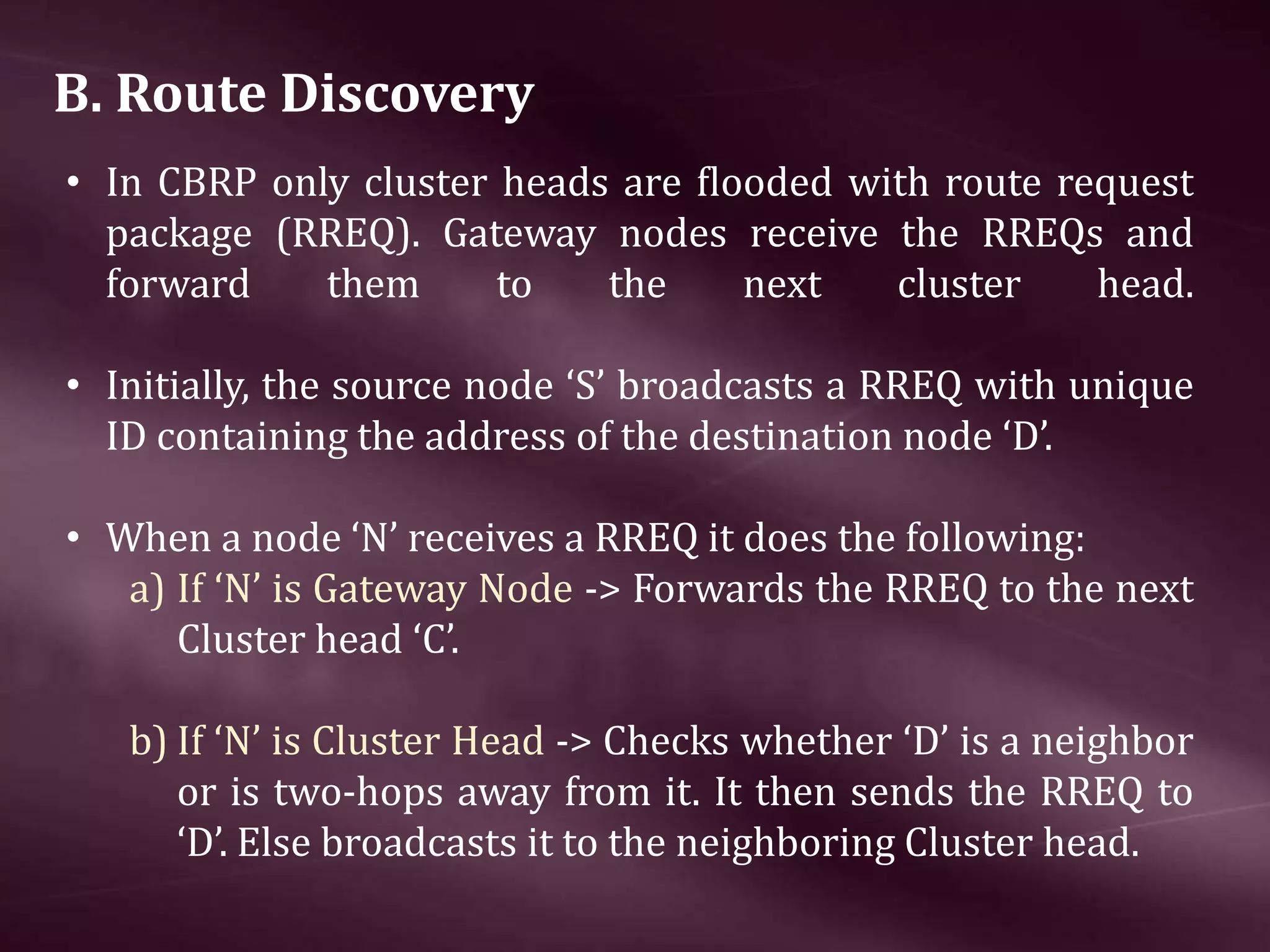 B. Route Discovery • In CBRP only cluster heads are ﬂooded with route request package (RREQ). Gateway nodes receive the RREQs and forward them to the next cluster head. • Initially, the source node ‘S’ broadcasts a RREQ with unique ID containing the address of the destination node ‘D’. • When a node ‘N’ receives a RREQ it does the following: a) If ‘N’ is Gateway Node -> Forwards the RREQ to the next Cluster head ‘C’. b) If ‘N’ is Cluster Head -> Checks whether ‘D’ is a neighbor or is two-hops away from it. It then sends the RREQ to ‘D’. Else broadcasts it to the neighboring Cluster head. 