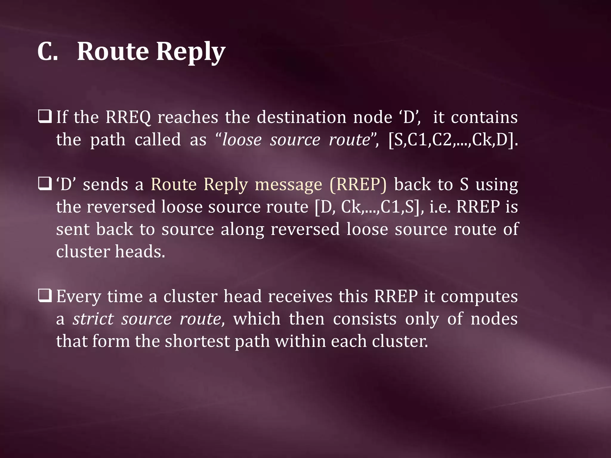 C. Route Reply If the RREQ reaches the destination node ‘D’, it contains the path called as “loose source route”, [S,C1,C2,...,Ck,D]. ‘D’ sends a Route Reply message (RREP) back to S using the reversed loose source route [D, Ck,...,C1,S], i.e. RREP is sent back to source along reversed loose source route of cluster heads. Every time a cluster head receives this RREP it computes a strict source route, which then consists only of nodes that form the shortest path within each cluster. 
