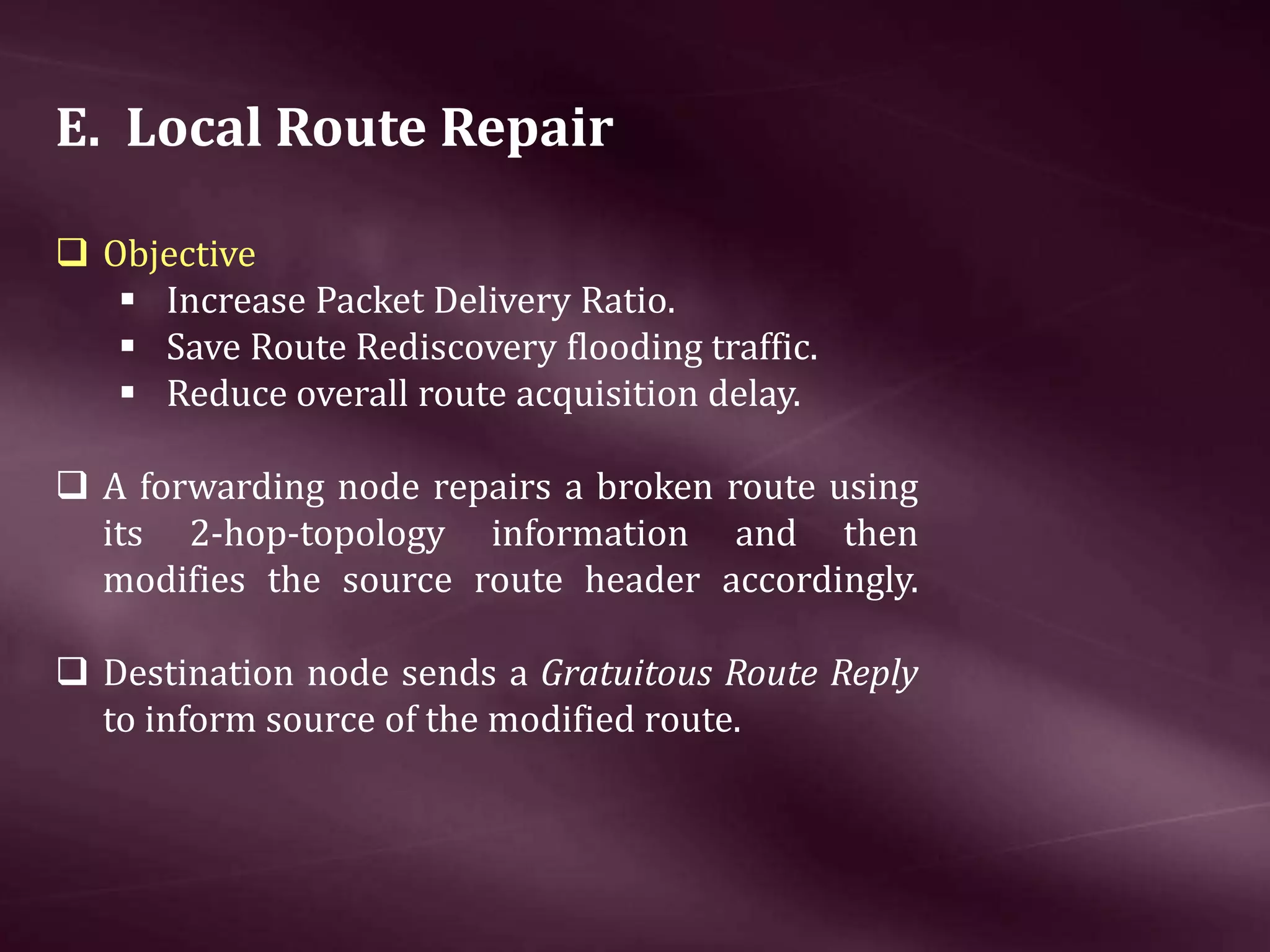 E. Local Route Repair  Objective  Increase Packet Delivery Ratio.  Save Route Rediscovery flooding traffic.  Reduce overall route acquisition delay.  A forwarding node repairs a broken route using its 2-hop-topology information and then modifies the source route header accordingly.  Destination node sends a Gratuitous Route Reply to inform source of the modified route. 