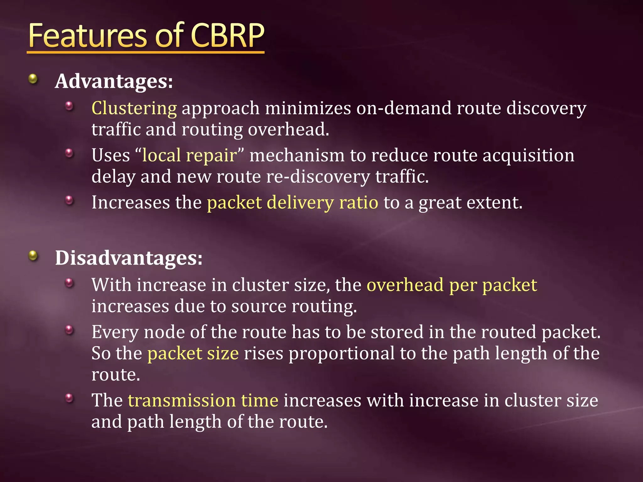 Advantages: Clustering approach minimizes on-demand route discovery traffic and routing overhead. Uses “local repair” mechanism to reduce route acquisition delay and new route re-discovery traffic. Increases the packet delivery ratio to a great extent. Disadvantages: With increase in cluster size, the overhead per packet increases due to source routing. Every node of the route has to be stored in the routed packet. So the packet size rises proportional to the path length of the route. The transmission time increases with increase in cluster size and path length of the route. 