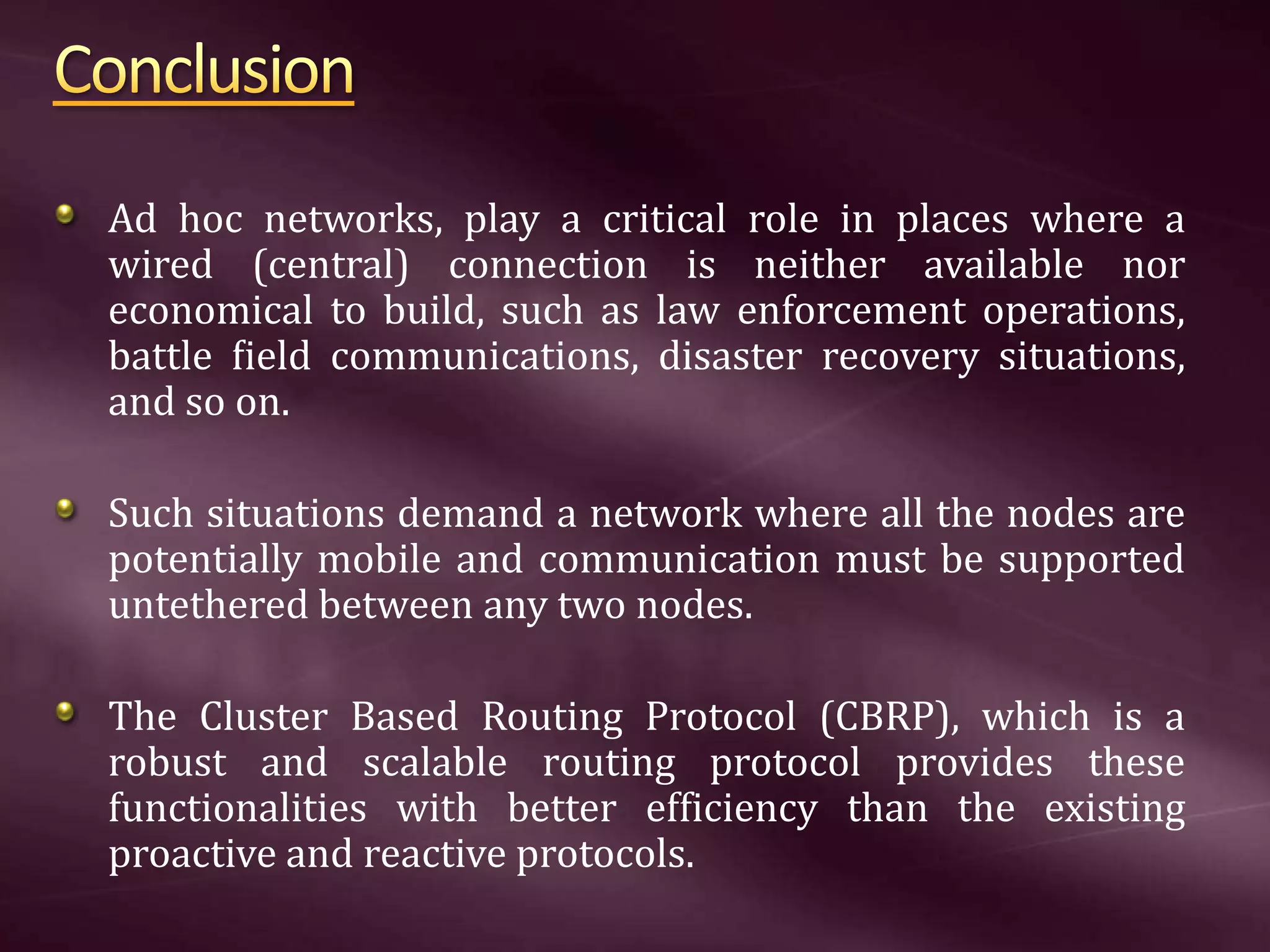 Ad hoc networks, play a critical role in places where a wired (central) connection is neither available nor economical to build, such as law enforcement operations, battle ﬁeld communications, disaster recovery situations, and so on. Such situations demand a network where all the nodes are potentially mobile and communication must be supported untethered between any two nodes. The Cluster Based Routing Protocol (CBRP), which is a robust and scalable routing protocol provides these functionalities with better efficiency than the existing proactive and reactive protocols. 