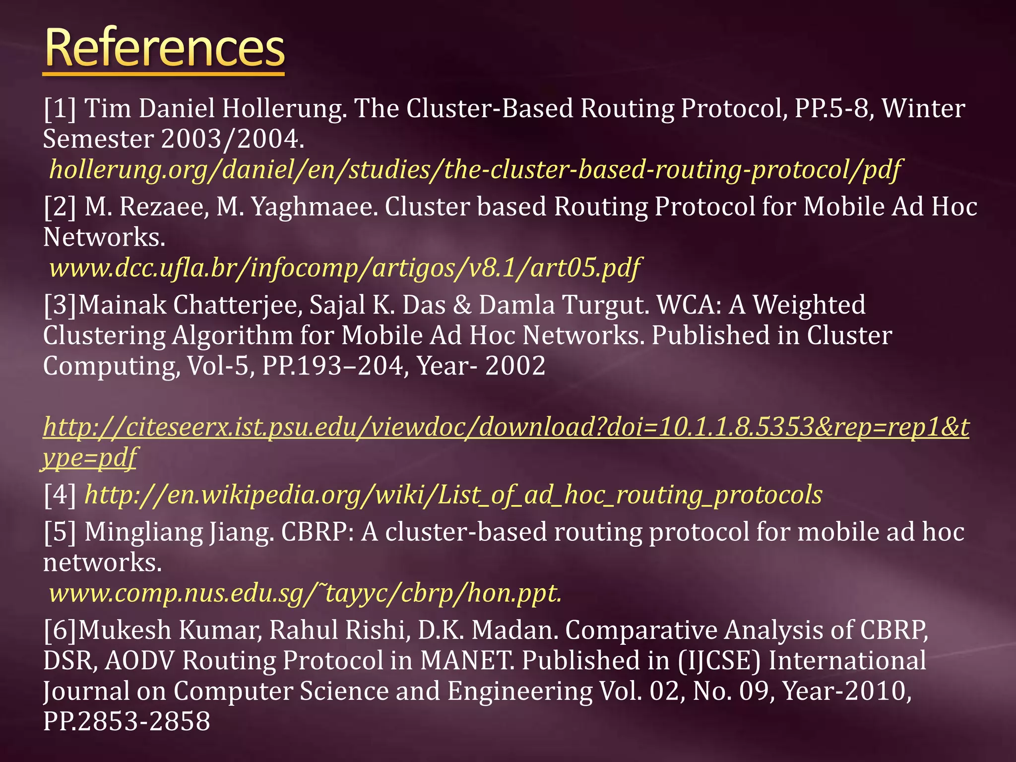[1] Tim Daniel Hollerung. The Cluster-Based Routing Protocol, PP.5-8, Winter Semester 2003/2004. hollerung.org/daniel/en/studies/the-cluster-based-routing-protocol/pdf [2] M. Rezaee, M. Yaghmaee. Cluster based Routing Protocol for Mobile Ad Hoc Networks. www.dcc.ufla.br/infocomp/artigos/v8.1/art05.pdf [3]Mainak Chatterjee, Sajal K. Das & Damla Turgut. WCA: A Weighted Clustering Algorithm for Mobile Ad Hoc Networks. Published in Cluster Computing, Vol-5, PP.193–204, Year- 2002 http://citeseerx.ist.psu.edu/viewdoc/download?doi=10.1.1.8.5353&rep=rep1&t ype=pdf [4] http://en.wikipedia.org/wiki/List_of_ad_hoc_routing_protocols [5] Mingliang Jiang. CBRP: A cluster-based routing protocol for mobile ad hoc networks. www.comp.nus.edu.sg/˜tayyc/cbrp/hon.ppt. [6]Mukesh Kumar, Rahul Rishi, D.K. Madan. Comparative Analysis of CBRP, DSR, AODV Routing Protocol in MANET. Published in (IJCSE) International Journal on Computer Science and Engineering Vol. 02, No. 09, Year-2010, PP.2853-2858 