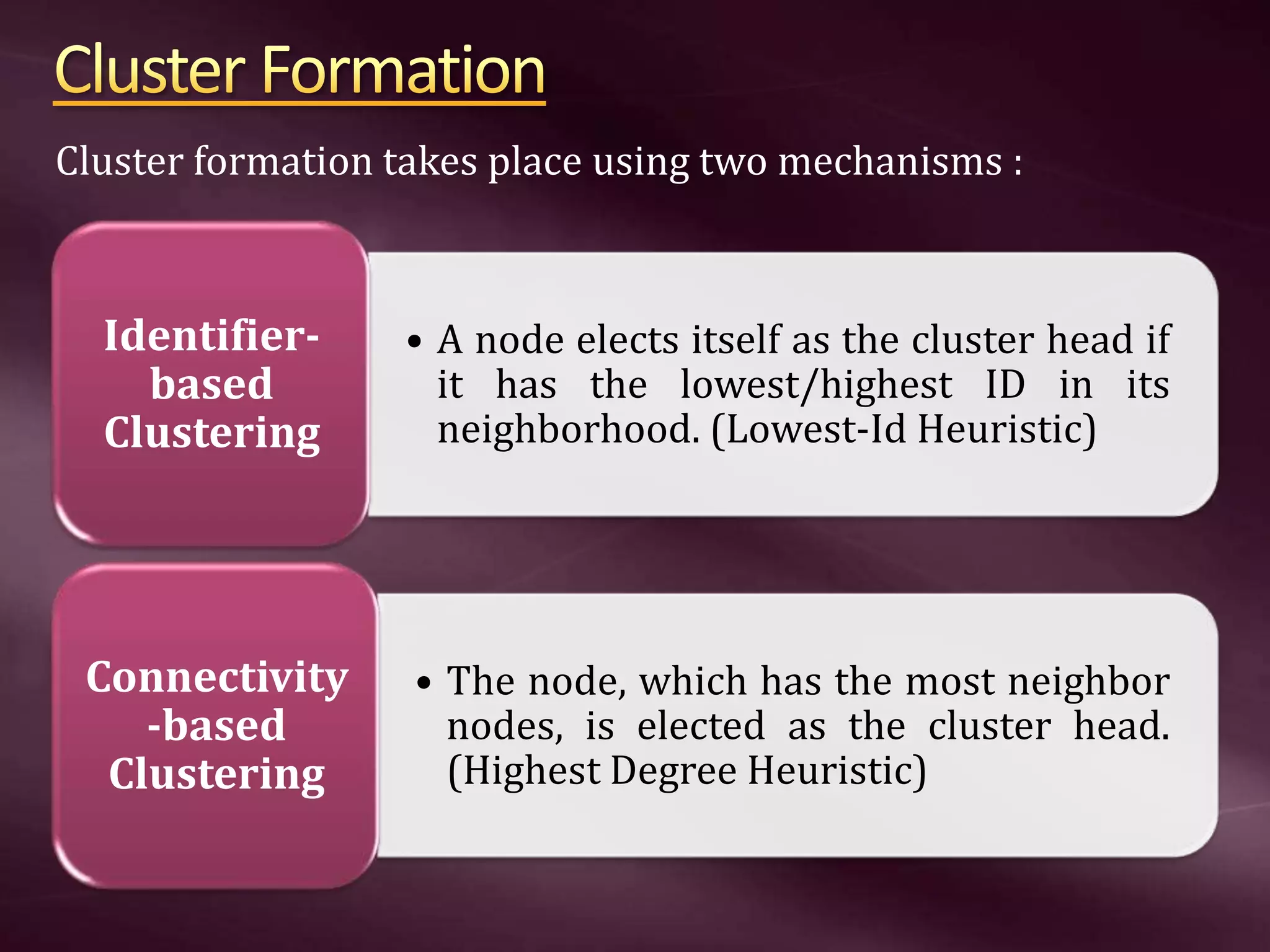 • A node elects itself as the cluster head if it has the lowest/highest ID in its neighborhood. (Lowest-Id Heuristic) Identifier- based Clustering • The node, which has the most neighbor nodes, is elected as the cluster head. (Highest Degree Heuristic) Connectivity -based Clustering Cluster formation takes place using two mechanisms : 