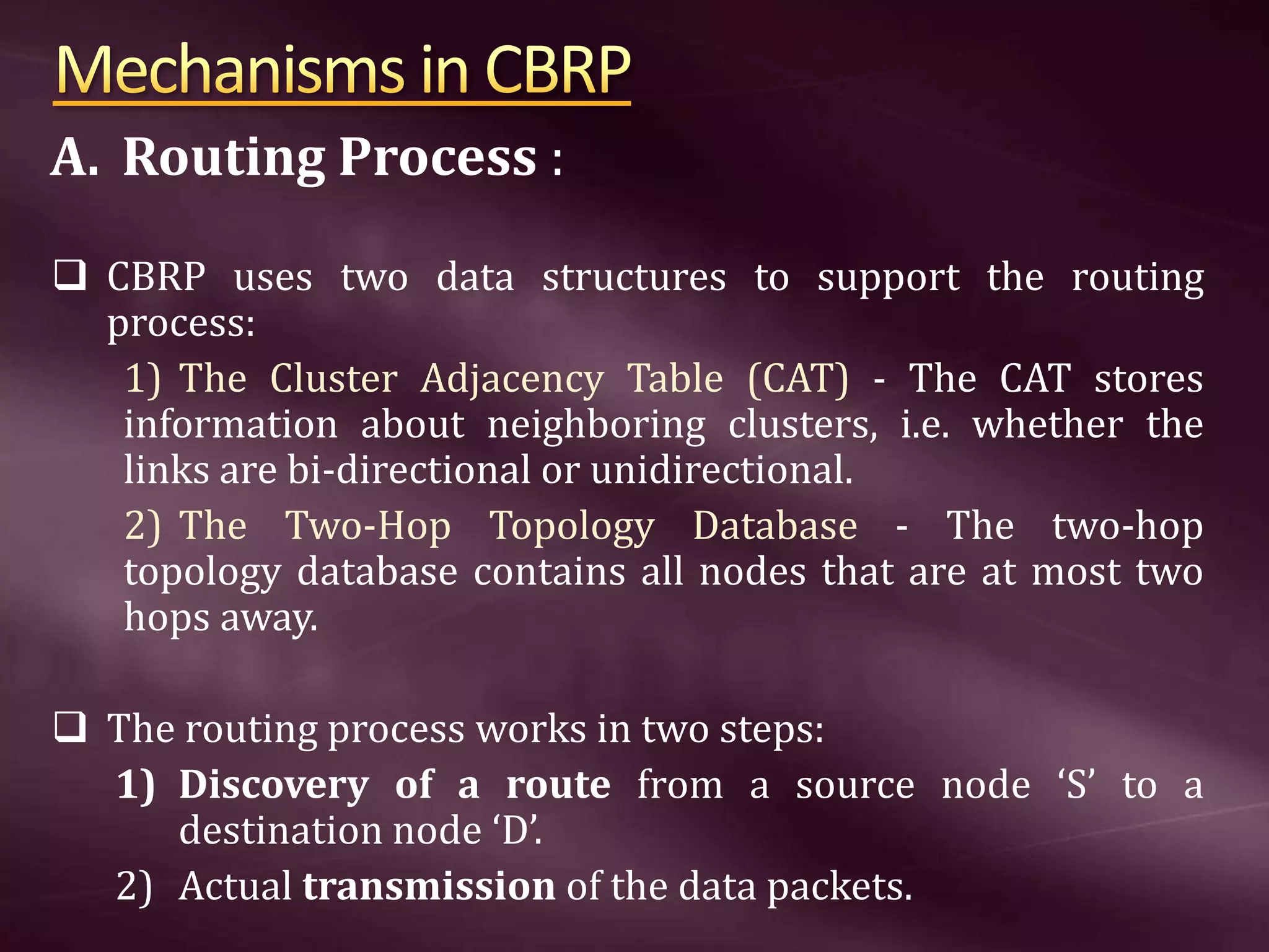 A. Routing Process :  CBRP uses two data structures to support the routing process: 1) The Cluster Adjacency Table (CAT) - The CAT stores information about neighboring clusters, i.e. whether the links are bi-directional or unidirectional. 2) The Two-Hop Topology Database - The two-hop topology database contains all nodes that are at most two hops away.  The routing process works in two steps: 1) Discovery of a route from a source node ‘S’ to a destination node ‘D’. 2) Actual transmission of the data packets. 