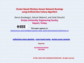 Cluster Based Wireless Sensor Network Routings
             using Artificial Bee Colony Algorithm

     Dervis Karaboga1, Selcuk Okdem2, and Celal Ozturk3
            Erciyes University, Engineering Faculty,
                        Kayseri, Turkey

                         This paper appears in:
Autonomous and Intelligent Systems (AIS), 2010 International Conference on



  artificial bee colony algorithm , custer based routing , wireless sensor networks

                                      Reporter

                                NILAMADHAB MISHRA
                                     D0121008




                               & 978-1-4244-7107-2/10/$26.00 ©2010 IEEE. All rights reserved.
 