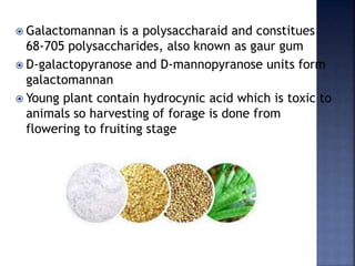  Galactomannan is a polysaccharaid and constitues
68-705 polysaccharides, also known as gaur gum
 D-galactopyranose and D-mannopyranose units form
galactomannan
 Young plant contain hydrocynic acid which is toxic to
animals so harvesting of forage is done from
flowering to fruiting stage
 