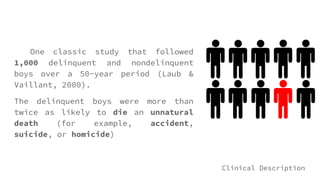 One classic study that followed
1,000 delinquent and nondelinquent
boys over a 50-year period (Laub &
Vaillant, 2000).
The delinquent boys were more than
twice as likely to die an unnatural
death (for example, accident,
suicide, or homicide)
Clinical Description
 