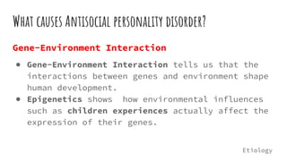 What causes Antisocial personality disorder?
Gene-Environment Interaction
● Gene-Environment Interaction tells us that the
interactions between genes and environment shape
human development.
● Epigenetics shows how environmental influences
such as children experiences actually affect the
expression of their genes.
Etiology
 