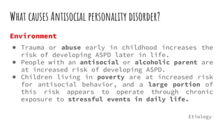 What causes Antisocial personality disorder?
Environment
● Trauma or abuse early in childhood increases the
risk of developing ASPD later in life.
● People with an antisocial or alcoholic parent are
at increased risk of developing ASPD.
● Children living in poverty are at increased risk
for antisocial behavior, and a large portion of
this risk appears to operate through chronic
exposure to stressful events in daily life.
Etiology
 