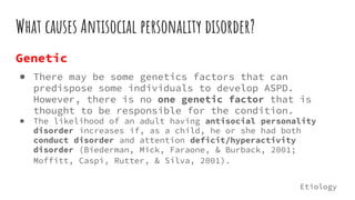 What causes Antisocial personality disorder?
Genetic
● There may be some genetics factors that can
predispose some individuals to develop ASPD.
However, there is no one genetic factor that is
thought to be responsible for the condition.
● The likelihood of an adult having antisocial personality
disorder increases if, as a child, he or she had both
conduct disorder and attention deficit/hyperactivity
disorder (Biederman, Mick, Faraone, & Burback, 2001;
Moffitt, Caspi, Rutter, & Silva, 2001).
Etiology
 