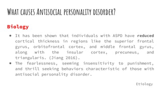 What causes Antisocial personality disorder?
Biology
● It has been shown that individuals with ASPD have reduced
cortical thickness in regions like the superior frontal
gyrus, orbitofrontal cortex, and middle frontal gyrus,
along with the insular cortex, precuneus, and
triangularis. (Jiang 2016).
● The fearlessness, seeming insensitivity to punishment,
and thrill seeking behaviors characteristic of those with
antisocial personality disorder.
Etiology
 