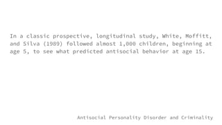 In a classic prospective, longitudinal study, White, Moffitt,
and Silva (1989) followed almost 1,000 children, beginning at
age 5, to see what predicted antisocial behavior at age 15.
Antisocial Personality Disorder and Criminality
 