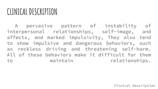 CLINICAL DESCRIPTION
A pervasive pattern of instability of
interpersonal relationships, self-image, and
affects, and marked impulsivity, They also tend
to show impulsive and dangerous behaviors, such
as reckless driving and threatening self-harm.
All of these behaviors make it difficult for them
to maintain relationships.
Clinical Description
 