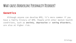 What causes Borderline Personality Disorder?
Genetics
Although anyone can develop BPD, it’s more common if you
have a family history of BPD. People with other mental health
conditions, such as anxiety, depression or eating disorders,
are also at higher risk.
Etiology
 