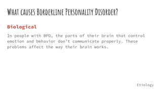 What causes Borderline Personality Disorder?
Biological
In people with BPD, the parts of their brain that control
emotion and behavior don’t communicate properly. These
problems affect the way their brain works.
Etiology
 