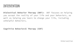 intervention
Dialectical Behavior Therapy (DBT): DBT focuses on helping
you accept the reality of your life and your behaviors, as
well as helping you learn to change your life, including
unhelpful behaviors.
Cognitive Behavioral Therapy (CBT)
Intervention
 