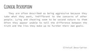 Clinical Description
They are often described as being aggressive because they
take what they want, indifferent to the concerns of other
people. Lying and cheating seem to be second nature to them
Often they appear unable to tell the difference between the
truth and the lies they make up to further their own goals.
Clinical Description
 